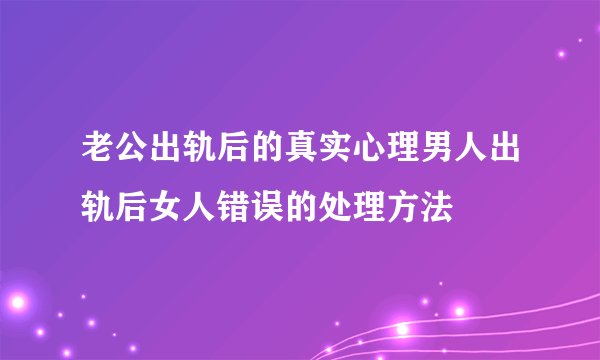 老公出轨后的真实心理男人出轨后女人错误的处理方法