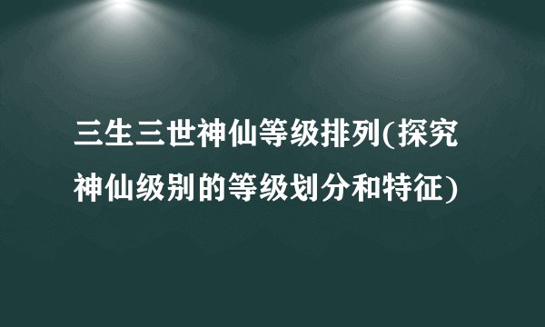 三生三世神仙等级排列(探究神仙级别的等级划分和特征)