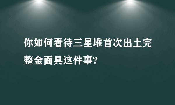 你如何看待三星堆首次出土完整金面具这件事?
