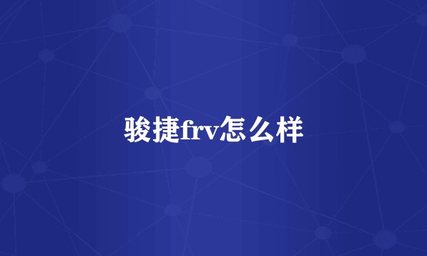 骏捷frv怎么样