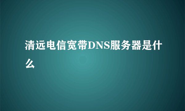 清远电信宽带DNS服务器是什么