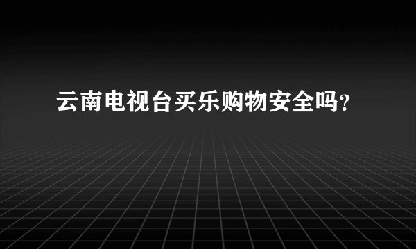云南电视台买乐购物安全吗？