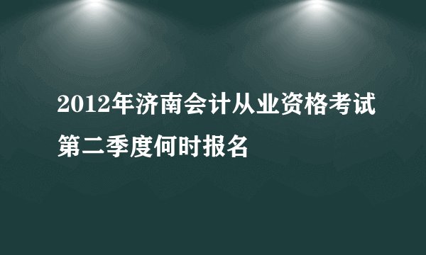 2012年济南会计从业资格考试第二季度何时报名