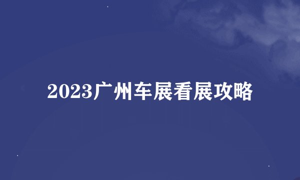 2023广州车展看展攻略