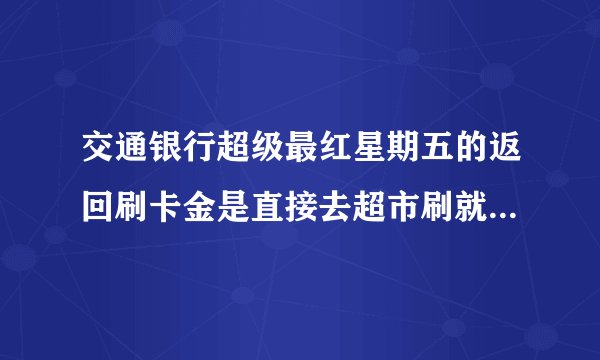 交通银行超级最红星期五的返回刷卡金是直接去超市刷就 可以了吗