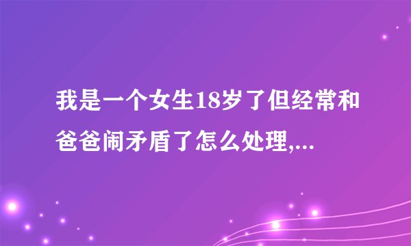 我是一个女生18岁了但经常和爸爸闹矛盾了怎么处理,他一生气就不和我说 ...