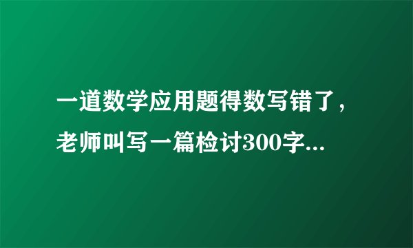 一道数学应用题得数写错了，老师叫写一篇检讨300字，'怎么写？