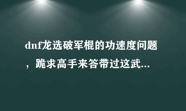 dnf龙选破军棍的功速度问题，跪求高手来答带过这武器的朋友来说