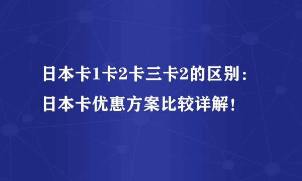 日本卡1卡2卡三卡2的区别：日本卡优惠方案比较详解！