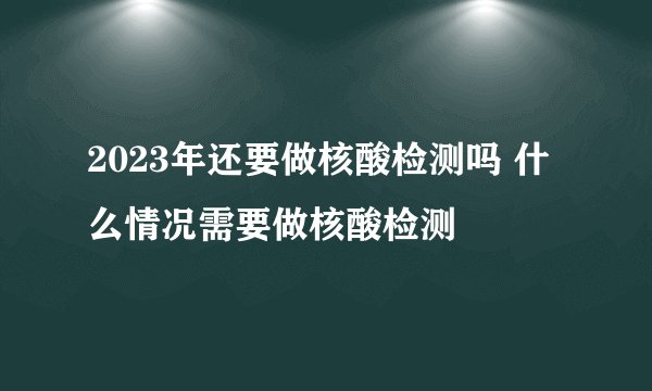 2023年还要做核酸检测吗 什么情况需要做核酸检测