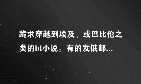 跪求穿越到埃及、或巴比伦之类的bl小说。有的发俄邮1467428572qq.com