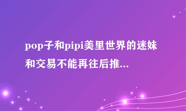 pop子和pipi美里世界的迷妹和交易不能再往后推迟是啥意思？
