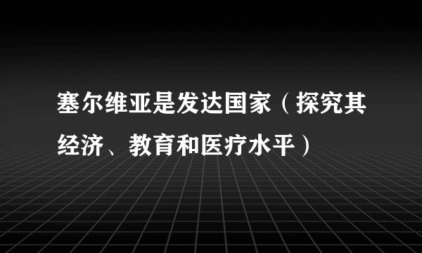 塞尔维亚是发达国家（探究其经济、教育和医疗水平）