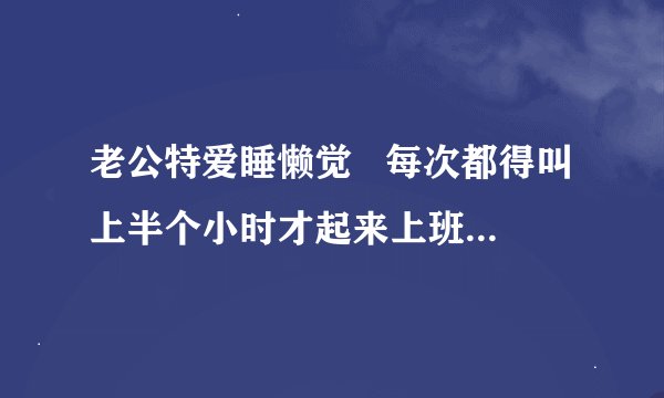 老公特爱睡懒觉   每次都得叫上半个小时才起来上班    不知道各位有没有什么解决的发子