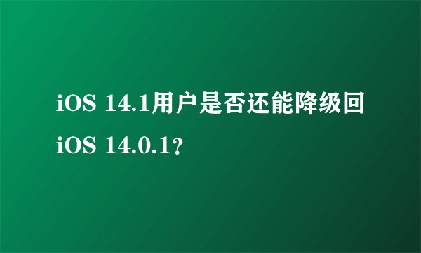 iOS 14.1用户是否还能降级回iOS 14.0.1？