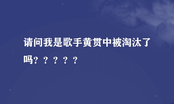 请问我是歌手黄贯中被淘汰了吗？？？？？