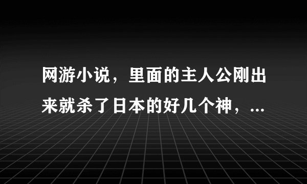 网游小说，里面的主人公刚出来就杀了日本的好几个神，然后把他们的武器炼制成宠物，超牛的！叫什么名字啊