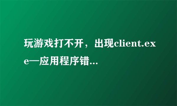 玩游戏打不开，出现client.exe—应用程序错误，咋么弄