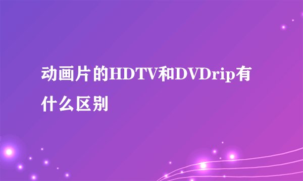 动画片的HDTV和DVDrip有什么区别