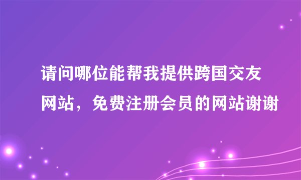 请问哪位能帮我提供跨国交友网站，免费注册会员的网站谢谢