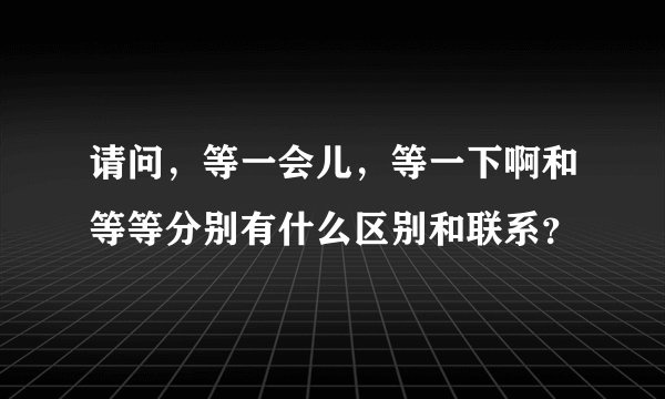 请问，等一会儿，等一下啊和等等分别有什么区别和联系？