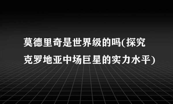 莫德里奇是世界级的吗(探究克罗地亚中场巨星的实力水平)