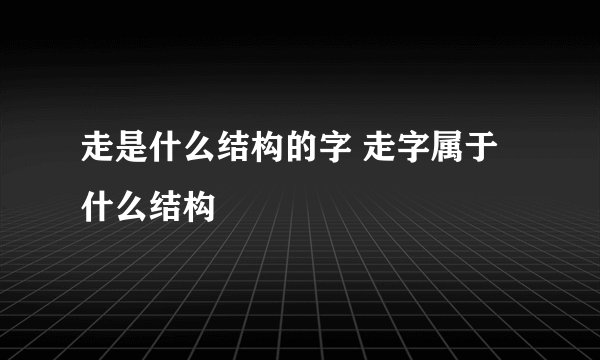 走是什么结构的字 走字属于什么结构