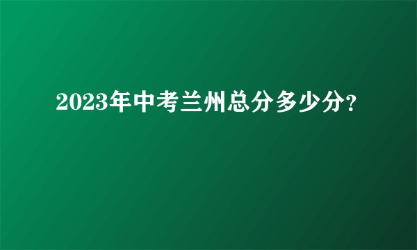 2023年中考兰州总分多少分?