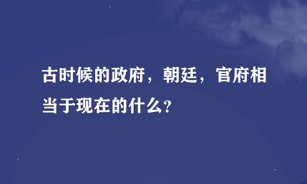 古时候的政府，朝廷，官府相当于现在的什么？