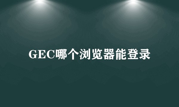 GEC哪个浏览器能登录