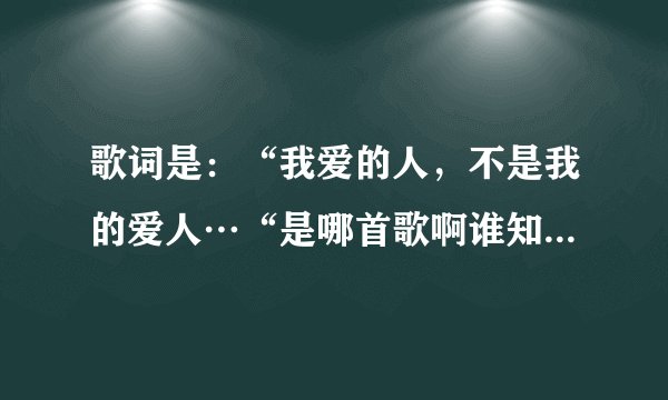 歌词是：“我爱的人，不是我的爱人…“是哪首歌啊谁知道啊快告诉我