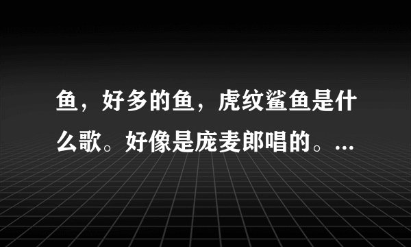 鱼，好多的鱼，虎纹鲨鱼是什么歌。好像是庞麦郎唱的。这个应该是空耳。