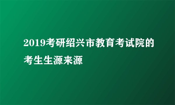 2019考研绍兴市教育考试院的考生生源来源