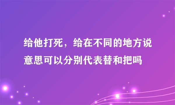 给他打死，给在不同的地方说意思可以分别代表替和把吗