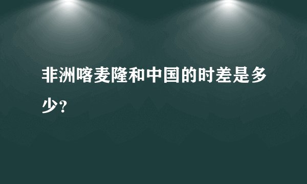 非洲喀麦隆和中国的时差是多少？