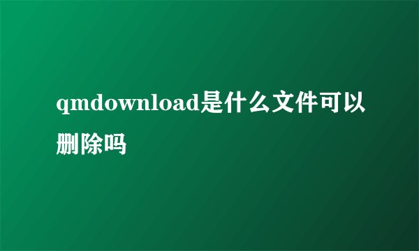 qmdownload是什么文件可以删除吗