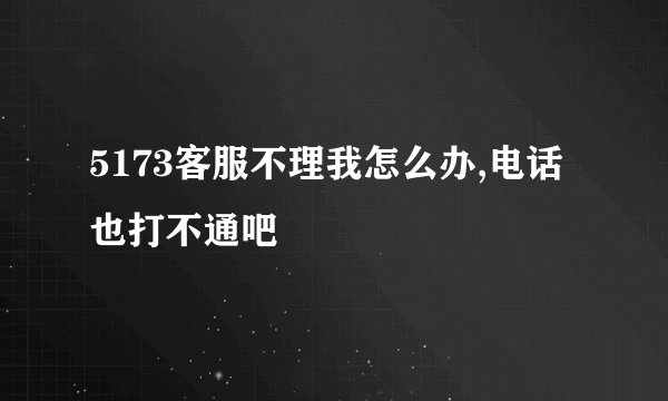 5173客服不理我怎么办,电话也打不通吧