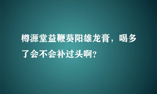 樽源堂益鞭葵阳雄龙膏，喝多了会不会补过头啊？