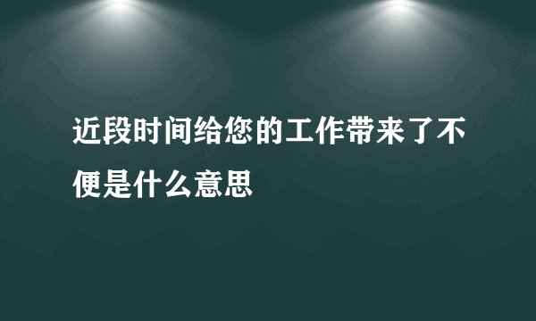 近段时间给您的工作带来了不便是什么意思