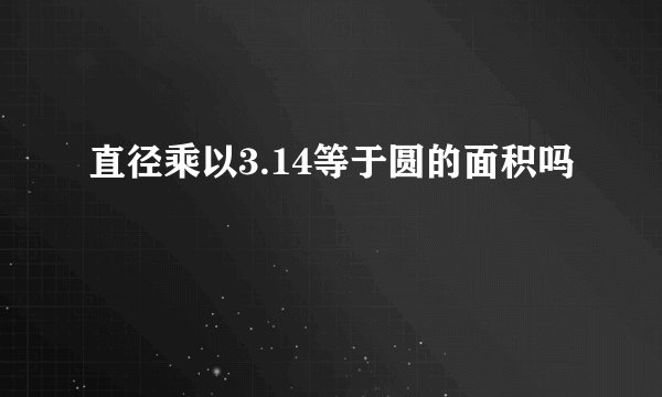 直径乘以3.14等于圆的面积吗