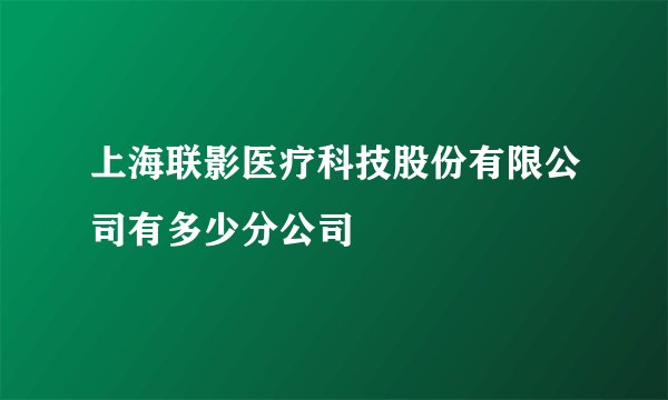 上海联影医疗科技股份有限公司有多少分公司