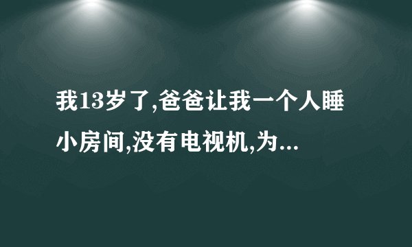 我13岁了,爸爸让我一个人睡小房间,没有电视机,为什么我晚上怎么也睡不着？今天是我睡的第二天,从昨天晚上