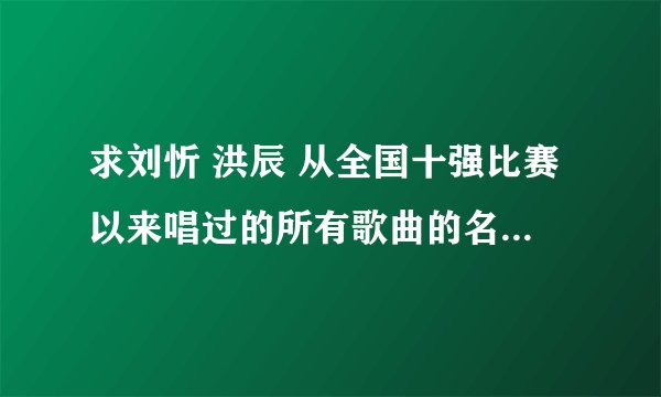 求刘忻 洪辰 从全国十强比赛以来唱过的所有歌曲的名字~ 谢啦~