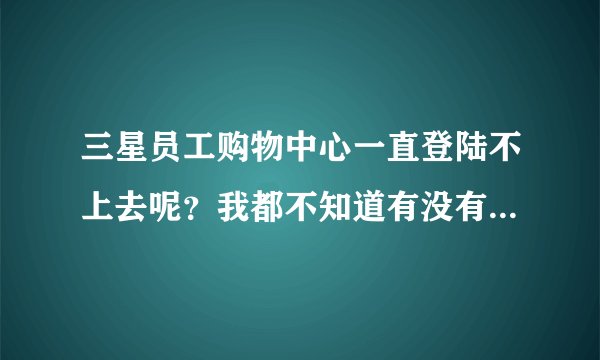 三星员工购物中心一直登陆不上去呢？我都不知道有没有生成订单？有什么技术要领吗？