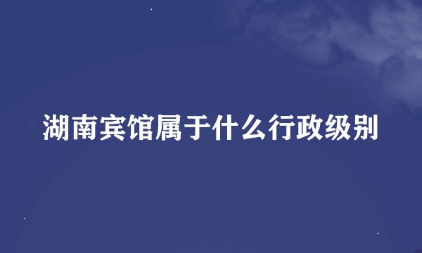 湖南宾馆属于什么行政级别