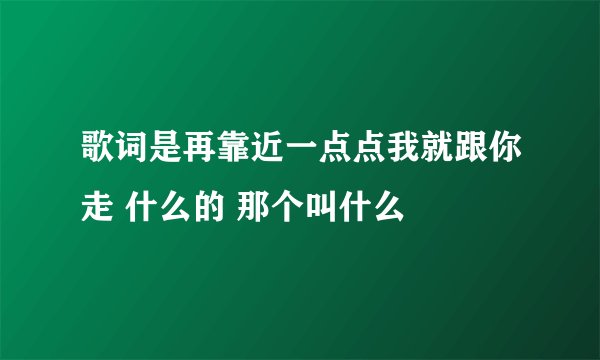 歌词是再靠近一点点我就跟你走 什么的 那个叫什么