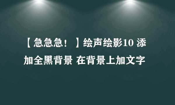 【急急急！】绘声绘影10 添加全黑背景 在背景上加文字