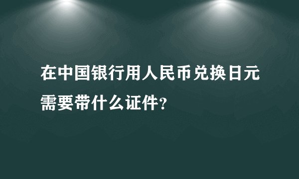 在中国银行用人民币兑换日元需要带什么证件？