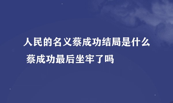 人民的名义蔡成功结局是什么 蔡成功最后坐牢了吗