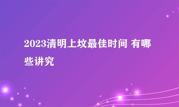 2023清明上坟最佳时间 有哪些讲究